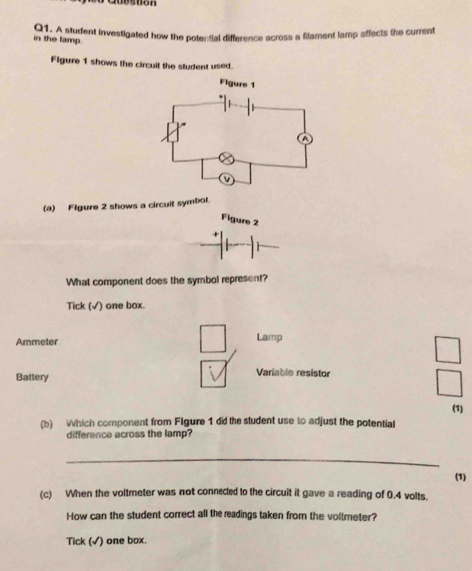 PQubstion 
Q1. A student investigated how the potential difference across a filament lamp affects the current 
in the lamp. 
Flgure 1 shows the circuit the student used. 
(a) Flgure 2 shows a circuit symbol. 
Figure 2 
What component does the symbol represent? 
Tick (√) one box. 
Ammeter Lamp 
Battery 
Variable resistor 
(1) 
(b) Which component from Flgure 1 did the student use to adjust the potential 
difference across the lamp? 
_ 
(1) 
(c) When the voltmeter was not connected to the circuit it gave a reading of 0.4 volts. 
How can the student correct all the readings taken from the voltmeter? 
Tick (√) one box.