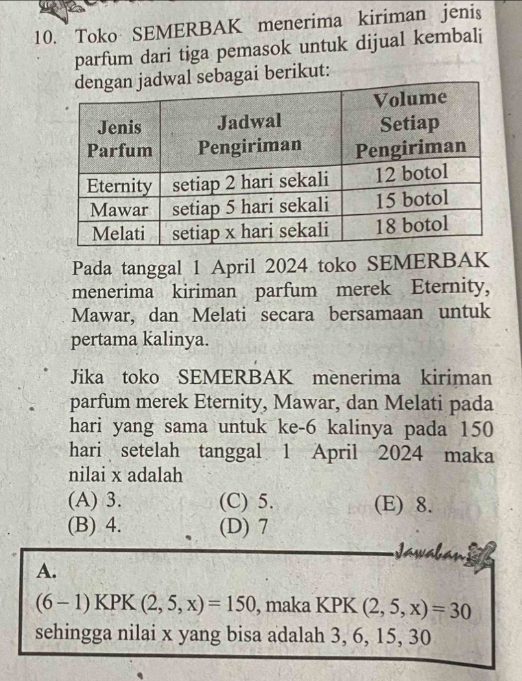 Toko SEMERBAK menerima kiriman jenis
parfum dari tiga pemasok untuk dijual kembali
l sebagai berikut:
Pada tanggal 1 April 2024 toko SEMERBAK
menerima kiriman parfum merek Eternity,
Mawar, dan Melati secara bersamaan untuk
pertama kalinya.
Jika toko SEMERBAK menerima kiriman
parfum merek Eternity, Mawar, dan Melati pada
hari yang sama untuk ke- 6 kalinya pada 150
hari setelah tanggal 1 April 2024 maka
nilai x adalah
(A) 3. (C) 5. (E) 8.
(B) 4. (D) 7
A.
(6-1)KPK(2,5,x)=150 , maka KPK (2,5,x)=30
sehingga nilai x yang bisa adalah 3, 6, 15, 30