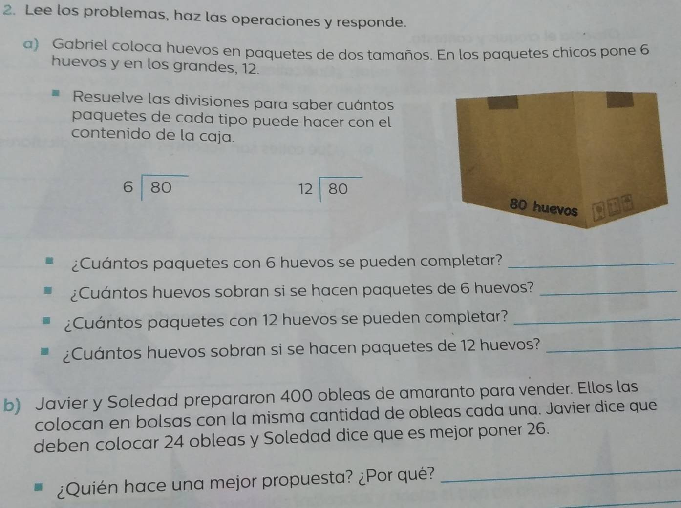 Lee los problemas, haz las operaciones y responde.
a) Gabriel coloca huevos en paquetes de dos tamaños. En los paquetes chicos pone 6
huevos y en los grandes, 12.
Resuelve las divisiones para saber cuántos
paquetes de cada tipo puede hacer con el
contenido de la caja.
beginarrayr 6encloselongdiv 80endarray
beginarrayr 12encloselongdiv 80endarray
¿Cuántos paquetes con 6 huevos se pueden completar?_
¿Cuántos huevos sobran si se hacen paquetes de 6 huevos?_
¿Cuántos paquetes con 12 huevos se pueden completar?_
¿Cuántos huevos sobran si se hacen paquetes de 12 huevos?_
b) Javier y Soledad prepararon 400 obleas de amaranto para vender. Ellos las
colocan en bolsas con la misma cantidad de obleas cada una. Javier dice que
deben colocar 24 obleas y Soledad dice que es mejor poner 26.
_
_
¿Quién hace una mejor propuesta? ¿Por qué?