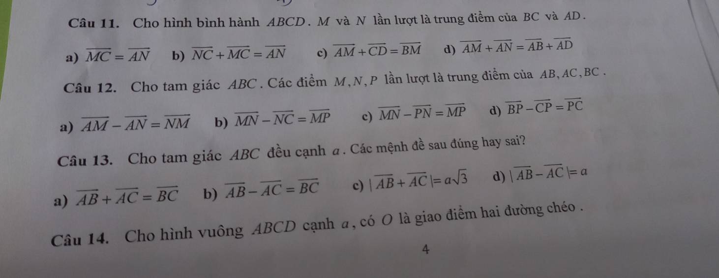 Cho hình bình hành ABCD. M và N lần lượt là trung điểm của BC và AD.
a) overline MC=overline AN b) overline NC+overline MC=overline AN c) overline AM+overline CD=overline BM d) overline AM+overline AN=overline AB+overline AD
Câu 12. Cho tam giác ABC. Các điểm M, N, P lần lượt là trung điểm của AB, AC, BC.
a) overline AM-overline AN=overline NM b) overline MN-overline NC=overline MP c) overline MN-overline PN=overline MP d) overline BP-overline CP=overline PC
Câu 13. Cho tam giác ABC đều cạnh a. Các mệnh đề sau đúng hay sai?
a) vector AB+vector AC=vector BC b) overline AB-overline AC=overline BC c) |vector AB+vector AC|=asqrt(3) d) |vector AB-vector AC|=a
Câu 14. Cho hình vuông ABCD cạnh a, có O là giao điểm hai đường chéo .
4