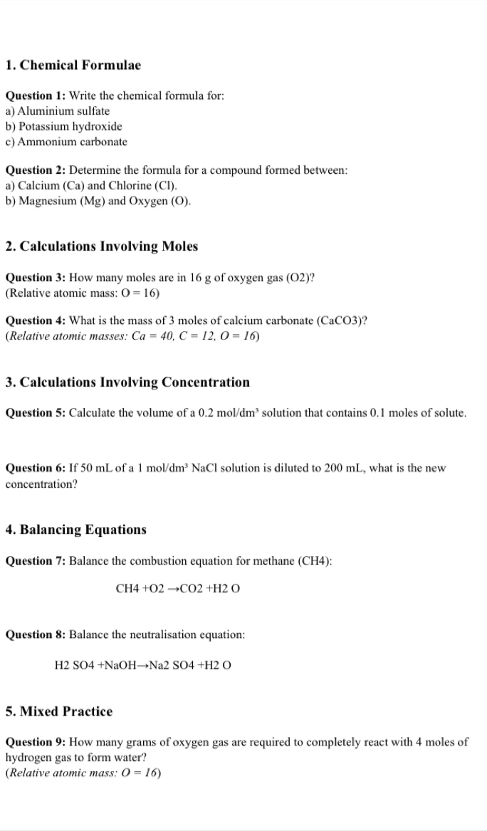 Chemical Formulae 
Question 1: Write the chemical formula for: 
a) Aluminium sulfate 
b) Potassium hydroxide 
c) Ammonium carbonate 
Question 2: Determine the formula for a compound formed between: 
a) Calcium (Ca) and Chlorine (Cl). 
b) Magnesium (Mg) and Oxygen (O). 
2. Calculations Involving Moles 
Question 3: How many moles are in 16 g of oxygen gas (O2)? 
(Relative atomic mass: O=16)
Question 4: What is the mass of 3 moles of calcium carbonate (CaCO3) ? 
(Relative atomic masses: Ca=40, C=12, O=16)
3. Calculations Involving Concentration 
Question 5: Calculate the volume of a 0.2mol/dm^3 solution that contains 0.1 moles of solute. 
Question 6: If 50 mL of a 1mol/dm^3 NaCl solution is diluted to 200 mL, what is the new 
concentration? 
4. Balancing Equations 
Question 7: Balance the combustion equation for methane (CH4):
CH4+O2to CO2+H2O
Question 8: Balance the neutralisation equation:
H2SO4+NaOHto Na2SO4+H2O
5. Mixed Practice 
Question 9: How many grams of oxygen gas are required to completely react with 4 moles of 
hydrogen gas to form water? 
(Relative atomic mass: O=16)