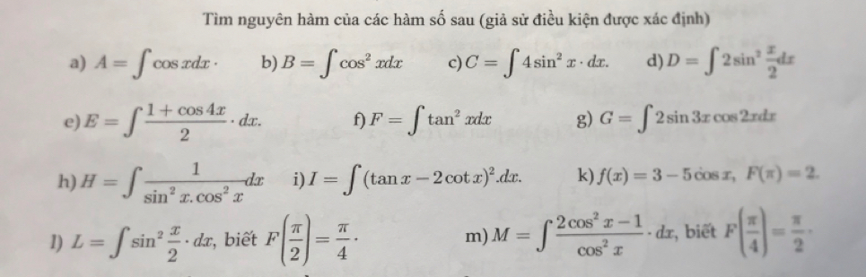 Tìm nguyên hàm của các hàm số sau (giả sử điều kiện được xác định) 
a) A=∈t cos xdx· b) B=∈t cos^2xdx c) C=∈t 4sin^2x· dx. d) D=∈t 2sin^2 x/2 dx
e) E=∈t  (1+cos 4x)/2 · dx. f) F=∈t tan^2xdx g) G=∈t 2sin 3xcos 2xdx
h) H=∈t  1/sin^2x.cos^2x dx i) I=∈t (tan x-2cot x)^2.dx. k) f(x)=3-5cos x, F(π )=2. 
1) L=∈t sin^2 x/2 · dx , biết F( π /2 )= π /4 · m) M=∈t  (2cos^2x-1)/cos^2x · dx , biết F( π /4 )= π /2 ·