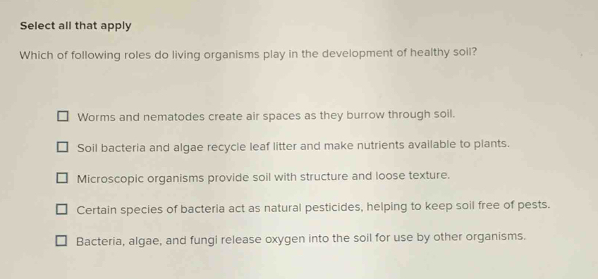 Select all that apply
Which of following roles do living organisms play in the development of healthy soil?
Worms and nematodes create air spaces as they burrow through soil.
Soil bacteria and algae recycle leaf litter and make nutrients available to plants.
Microscopic organisms provide soil with structure and loose texture.
Certain species of bacteria act as natural pesticides, helping to keep soil free of pests.
Bacteria, algae, and fungi release oxygen into the soil for use by other organisms.