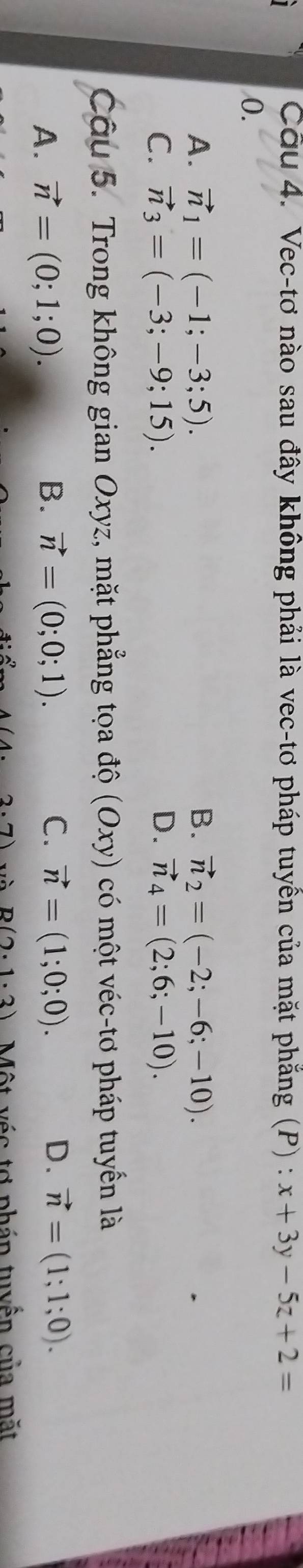 Vec-tơ nào sau đây không phải là vec-tơ pháp tuyên của mặt phăng (P) : x+3y-5z+2=
0.
A. vector n_1=(-1;-3;5). B. vector n_2=(-2;-6;-10).
C. vector n_3=(-3;-9;15). D. vector n_4=(2;6;-10). 
Câu 5. Trong không gian Oxyz, mặt phẳng tọa độ (Oxy) có một véc-tơ pháp tuyển là
A. vector n=(0;1;0). B. vector n=(0;0;1). C. vector n=(1;0;0). D. vector n=(1;1;0).
A(4.2.7) và B(2· 1· 3) Một véc tơ phán tuyển của mặt