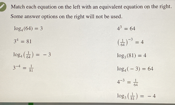 Match each equation on the left with an equivalent equation on the right.
Some answer options on the right will not be used.
log _4(64)=3
4^3=64
3^4=81
( 1/64 )^-3=4
log _4( 1/64 )=-3
log _3(81)=4
3^(-4)= 1/81 
log _4(-3)=64
4^(-3)= 1/64 
log _3( 1/81 )=-4