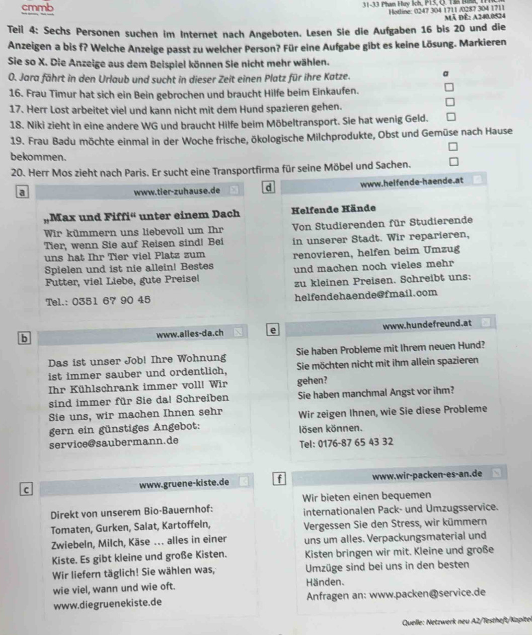 cmmb  31-33 Phan Huy Ích, P15, Q. Tân Bình,
Hotline: 0247 304 1711 /0287 304 1711
Mã Để: A240.0524
Teil 4: Sechs Persønen suchen im Internet nach Angeboten. Lesen Sie die Aufgaben 16 bis 20 und die
Anzeigen a bis f? Welche Anzeige passt zu welcher Person? Für eine Aufgabe gibt es keine Lösung. Markieren
Sie so X. Die Anzeige aus dem Beispiel können Sie nicht mehr wählen.
0. Jara fährt in den Urlaub und sucht in dieser Zeit einen Platz für ihre Katze.
a
16. Frau Timur hat sich ein Bein gebrochen und braucht Hilfe beim Einkaufen.
17. Herr Lost arbeitet viel und kann nicht mit dem Hund spazieren gehen.
18. Niki zieht in eine andere WG und braucht Hilfe beim Möbeltransport. Sie hat wenig Geld.
19. Frau Badu möchte einmal in der Woche frische, ökologische Milchprodukte, Obst und Gemüse nach Hause
bekommen.
20. Herr Mos zieht nach Paris. Er sucht eine Transportfirma für seine Möbel und Sachen.
a www.tier-zuhause.de d www.helfende-haende.at
Max und Fiff y° unter einem Dach Helfende Hände
Wir kümmern uns liebevoll um Ihr Von Studierenden für Studierende
Tier, wenn Sie auf Reisen sind! Bei in unserer Stadt. Wir reparieren,
uns hat Ihr Tier viel Platz zum
renovieren, helfen beim Umzug
Spielen und ist nie allein! Bestes
Futter, viel Liebe, gute Preisel und machen noch vieles mehr
zu kleinen Preisen. Schreibt uns:
Tel.: 0351 67 90 45 helfendehaende@fmail.com
b www.alles-da.ch e www.hundefreund.at
Das ist unser Job! Ihre Wohnung Sie haben Probleme mit Ihrem neuen Hund?
ist immer sauber und ordentlich, Sie möchten nicht mit ihm allein spazieren
Ihr Kühlschrank immer voll! Wir gehen?
sind immer für Sie da! Schreiben Sie haben manchmal Angst vor ihm?
Sie uns, wir machen Ihnen sehr
Wir zeigen Ihnen, wie Sie diese Probleme
gern ein günstiges Angebot:
lösen können.
service@saubermann.de
Tel: 0176-87 65 43 32
C www.gruene-kiste.de f www.wir-packen-es-an.de
Wir bieten einen bequemen
Direkt von unserem Bio-Bauernhof: internationalen Pack- und Umzugsservice.
Tomaten, Gurken, Salat, Kartoffeln, Vergessen Sie den Stress, wir kümmern
Zwiebeln, Milch, Käse ... alles in einer uns um alles. Verpackungsmaterial und
Kiste. Es gibt kleine und große Kisten. Kisten bringen wir mit. Kleine und große
Wir liefern täglich! Sie wählen was, Umzüge sind bei uns in den besten
wie viel, wann und wie oft. Händen.
www.diegruenekiste.de  Anfragen an: www.packen@service.de
Quelle: Netzwerk neu A2/Testheft/Kapite