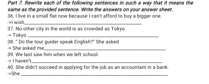 Rewrite each of the following sentences in such a way that it means the 
same as the provided sentence. Write the answers on your answer sheet. 
36. I live in a small flat now because I can't afford to buy a bigger one. 
->I wish_ 
37. No other city in the world is as crowded as Tokyo. 
-> Tokyo_ 
38. “ Do the tour guider speak English?” She asked 
-> She asked me_ 
39. We last saw him when we left school. 
-> I haven't_ 
40. She didn’t succeed in applying for the job as an accountant in a bank. 
->She_