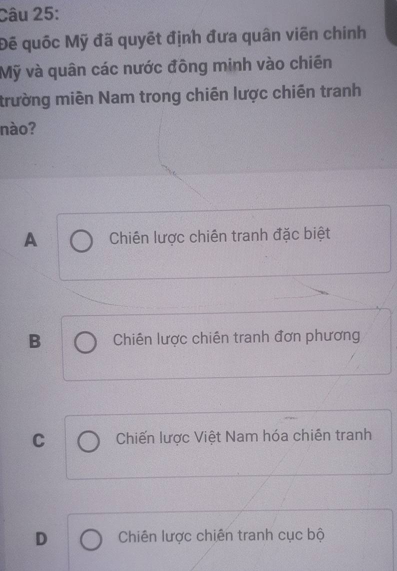 Đế quốc Mỹ đã quyết định đưa quân viên chính
Mỹ và quân các nước đồng minh vào chiến
trường miền Nam trong chiến lược chiến tranh
nào?
A Chiến lược chiến tranh đặc biệt
B Chiến lược chiến tranh đơn phương
C Chiến lược Việt Nam hóa chiến tranh
D Chiên lược chiến tranh cục bộ