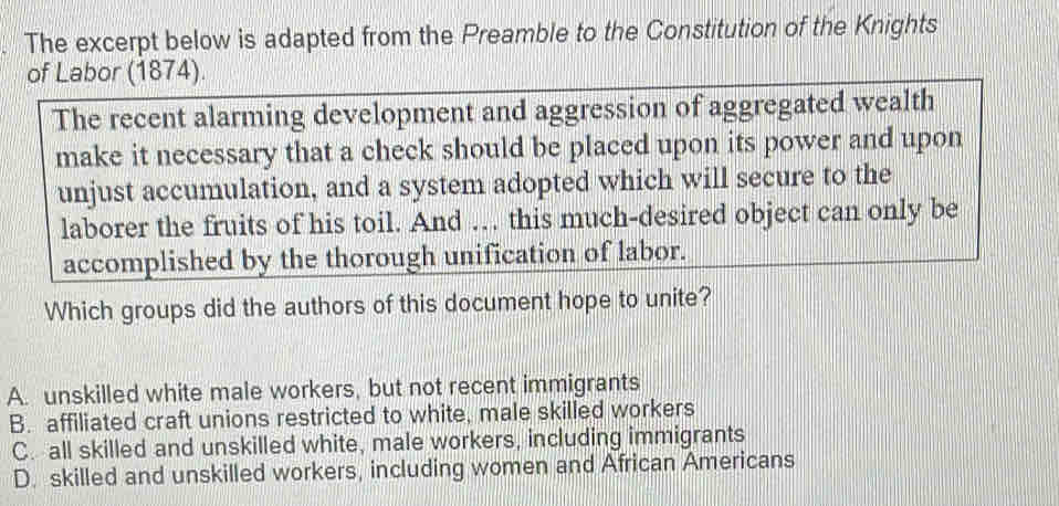 The excerpt below is adapted from the Preamble to the Constitution of the Knights
of Labor (1874).
The recent alarming development and aggression of aggregated wealth
make it necessary that a check should be placed upon its power and upon
unjust accumulation, and a system adopted which will secure to the
laborer the fruits of his toil. And … this much-desired object can only be
accomplished by the thorough unification of labor.
Which groups did the authors of this document hope to unite?
A. unskilled white male workers, but not recent immigrants
B. affiliated craft unions restricted to white, male skilled workers
C. all skilled and unskilled white, male workers, including immigrants
D. skilled and unskilled workers, including women and African Americans