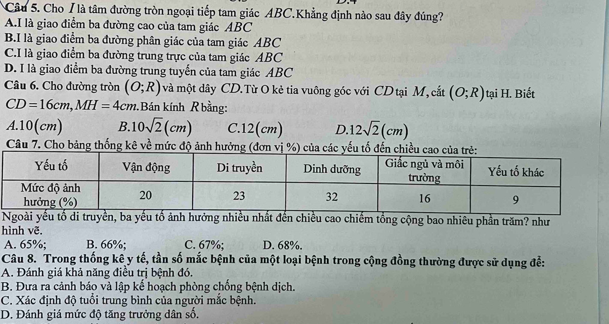 Cho / là tâm đường tròn ngoại tiếp tam giác ABC.Khẳng định nào sau đây đúng?
A.I là giao điểm ba đường cao của tam giác ABC
B.I là giao điểm ba đường phân giác của tam giác ABC
C.I là giao điểm ba đường trung trực của tam giác ABC
D. I là giao điểm ba đường trung tuyến của tam giác ABC
Câu 6. Cho đường tròn (O;R) và một dây CD.Từ O kẻ tia vuông góc với CD tại M, cắt (O;R) tại H. Biết
CD=16cm, MH=4cm Bán kính R bằng:
A. 10(cm) B. 10sqrt(2)(cm) C. 12(cm) D. 12sqrt(2)(cm)
Câu 7. Cho bảng thống kê về mức độ ảnh hưởng (đơn 
Ngoài yếu tố di truyền, ba yếu tố ảnh hưởng nhiều nhất đến chiều cao chiếm tổng cộng bao nhiêu phần trăm? như
hình vẽ.
A. 65%; B. 66%; C. 67%; D. 68%.
Câu 8. Trong thống kê y tế, tần số mắc bệnh của một loại bệnh trong cộng đồng thường được sử dụng để:
A. Đánh giá khả năng điều trị bệnh đó.
B. Đưa ra cảnh báo và lập kế hoạch phòng chống bệnh dịch.
C. Xác định độ tuổi trung bình của người mắc bệnh.
D. Đánh giá mức độ tăng trưởng dân số.