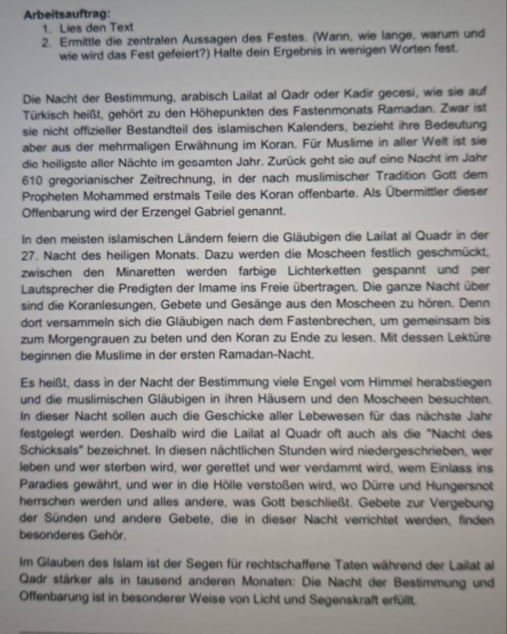 Arbeitsauftrag:
1. Lies den Text
2. Ermittle die zentralen Aussagen des Festes. (Wann, wie lange, warum und
wie wird das Fest gefeiert?) Halte dein Ergebnis in wenigen Worten fest.
Die Nacht der Bestimmung, arabisch Lailat al Qadr oder Kadir gecesi, wie sie auf
Türkisch heißt, gehört zu den Höhepunkten des Fastenmonats Ramadan. Zwar ist
sie nicht offizieller Bestandteil des islamischen Kalenders, bezieht ihre Bedeutung
aber aus der mehrmaligen Erwähnung im Koran. Für Muslime in aller Welt ist sie
die heiligste aller Nächte im gesamten Jahr. Zurück geht sie auf eine Nacht im Jahr
610 gregorianischer Zeitrechnung, in der nach muslimischer Tradition Gott dem
Propheten Mohammed erstmals Teile des Koran offenbarte. Als Übermittler dieser
Offenbarung wird der Erzengel Gabriel genannt.
In den meisten islamischen Ländern feiern die Gläubigen die Lailat al Quadr in der
27. Nacht des heiligen Monats. Dazu werden die Moscheen festlich geschmückt,
zwischen den Minaretten werden farbige Lichterketten gespannt und per
Lautsprecher die Predigten der Imame ins Freie übertragen. Die ganze Nacht über
sind die Koranlesungen, Gebete und Gesänge aus den Moscheen zu hören. Denn
dort versammeln sich die Gläubigen nach dem Fastenbrechen, um gemeinsam bis
zum Morgengrauen zu beten und den Koran zu Ende zu lesen. Mit dessen Lektüre
beginnen die Muslime in der ersten Ramadan-Nacht.
Es heißt, dass in der Nacht der Bestimmung viele Engel vom Himmel herabstiegen
und die muslimischen Gläubigen in ihren Häusern und den Moscheen besuchten.
In dieser Nacht sollen auch die Geschicke aller Lebewesen für das nächste Jahr
festgelegt werden. Deshalb wird die Lailat al Quadr oft auch als die "Nacht des
Schicksals'' bezeichnet. In diesen nächtlichen Stunden wird niedergeschrieben, wer
leben und wer sterben wird, wer gerettet und wer verdammt wird, wem Einlass ins
Paradies gewährt, und wer in die Hölle verstoßen wird, wo Dürre und Hungersnot
herrschen werden und alles andere, was Gott beschließt. Gebete zur Vergebung
der Sünden und andere Gebete, die in dieser Nacht verrichtet werden, finden
besonderes Gehör.
Im Glauben des Islam ist der Segen für rechtschaffene Taten während der Lailat al
Qadr stärker als in tausend anderen Monaten: Die Nacht der Bestimmung und
Offenbarung ist in besonderer Weise von Licht und Segenskraft erfüllt.