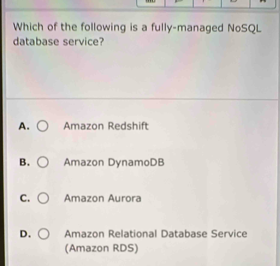 Which of the following is a fully-managed NoSQL
database service?
A. Amazon Redshift
B. Amazon DynamoDB
C. Amazon Aurora
D. Amazon Relational Database Service
(Amazon RDS)