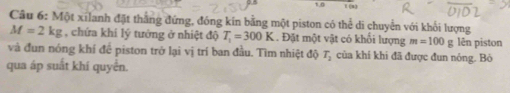 1,0 
Câu 6: Một xilanh đặt thắng đứng, đóng kín bằng một piston có thể di chuyển với khối lượng
M=2kg , chứa khí lý tướng ở nhiệt độ T_1=300K. Đặt một vật có khối lượng m=100gle n piston 
và đun nóng khí đề piston trở lại vị trí ban đầu. Tìm nhiệt độ T_2 của khí khi đã được đun nóng. Bò 
qua áp suất khí quyển.