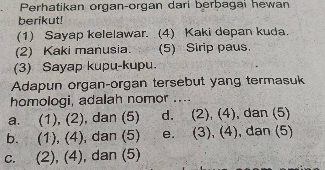 Perhatikan organ-organ dari berbagai hewan
berikut!
(1) Sayap kelelawar. (4) Kaki depan kuda.
(2) Kaki manusia. (5) Sirip paus.
(3) Sayap kupu-kupu.
Adapun organ-organ tersebut yang termasuk
homologi, adalah nomor ....
a. (1), (2), dan (5) d. (2), (4), dan (5)
b. (1), (4), dan (5) e. (3), (4), dan (5)
C. (2), (4), , dan (5)