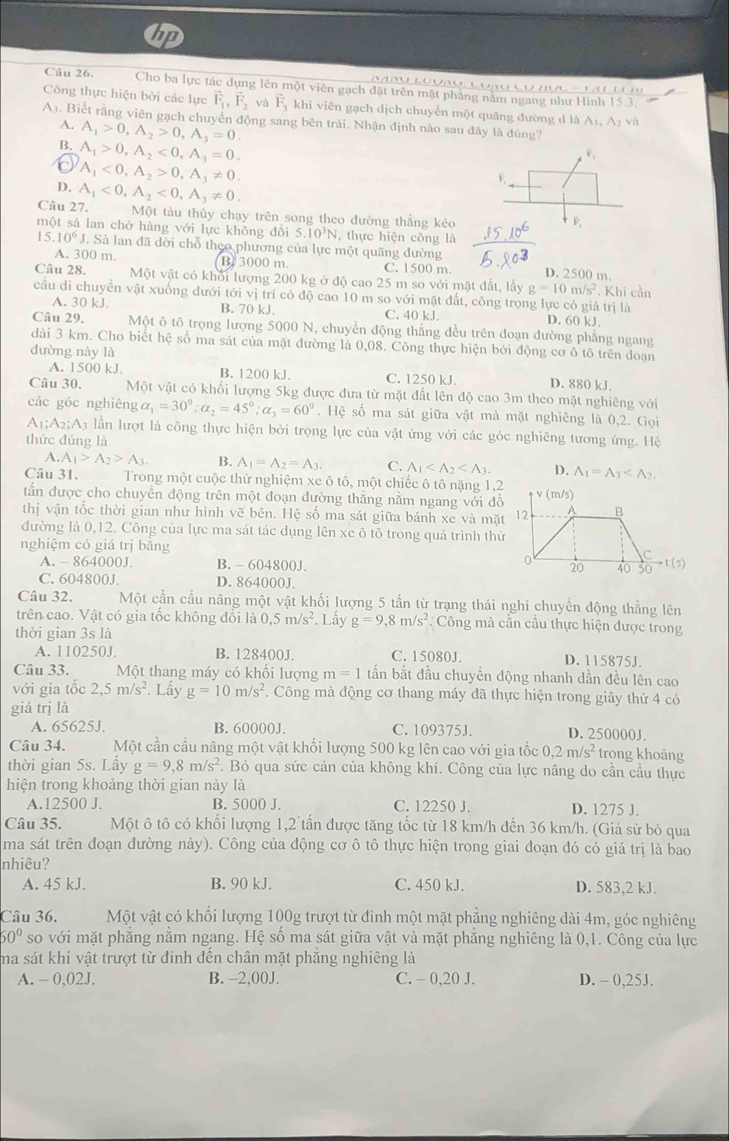 Cho ba lực tác dụng lên một viên gạch đặt trên mặt phăng nằm ngang như Hình 15.3.        
Công thực hiện bởi các lực vector F_1,vector F_2 và vector F_3 khi viên gạch dịch chuyển một quãng đường d là A₁, A2 và
A3. Biết rằng viên gạch chuyển động sang bên trái. Nhận định nào sau đây là đúng?
A.
B. A_1>0,A_2>0,A_3=0.
0 A_1>0,A_2<0,A_3=0.
A_1<0,A_2>0,A_3!= 0.
D. A_1<0,A_2<0,A_3!= 0.
Câu 27. Một tàu thủy chạy trên song theo đường thắng kéo
một sà lan chở hàng với lực không đổi 5.10³N, thực hiện công là
15.10^6J. Sà lan đã dời chỗ theo phương của lực một quãng đường
A. 300 m. B 3000 m. C. 1500 m. D. 2500 m.
Câu 28. Một vật có khổi lượng 200 kg ở độ cao 25 m so với mặt đất, lấy g=10m/s^2. Khi cần
cầu di chuyển vật xuống dưới tới vị trí có độ cao 10 m so với mặt đất, công trọng lực có giá trị là
A. 30 kJ. B. 70 kJ. C. 40 kJ. D. 60 kJ.
Câu 29. Một ô tô trọng lượng 5000 N, chuyển động thẳng đều trên doạn dường phẳng ngang
dài 3 km. Cho biết hệ số ma sát của mặt đường là 0,08. Công thực hiện bởi động cơ ô tô trên doạn
đường này là
A. 1500 kJ. B. 1200 kJ. C. 1250 kJ. D. 880 kJ.
Câu 30. Một vật có khối lượng 5kg được đưa từ mặt đất lên độ cao 3m theo mặt nghiêng với
các góc nghiêng alpha _1=30^0;alpha _2=45^0;alpha _3=60^0. Hệ số ma sát giữa vật mà mặt nghiêng là 0,2. Gọi
A_1;A_2;A A3 lần lượt là công thực hiện bởi trọng lực của vật ứng với các góc nghiêng tương ứng. Hệ
thức dúng là
A. A_1>A_2>A_3. B. A_1=A_2=A_3. C. A_1 D. A_1=A_3
Câu 31.  Trong một cuộc thử nghiệm xe ô tô, một chiếc ô tô nặng 1,2 
dấn được cho chuyền động trên một doạn dường thắng nằm ngang với đồ
thị vận tốc thời gian như hình vẽ bên. Hệ số ma sát giữa bánh xe và mặt
đường là 0,12. Công của lực ma sát tác dụng lên xe ô tô trong quá trình thử
nghiệm có giá trị băng
A. - 864000J. B. - 604800J. 
C. 604800J. D. 864000J.
Câu 32. Một cần cầu nâng một vật khối lượng 5 tấn từ trạng thái nghi chuyền động thẳng lên
trên cao. Vật có gia tốc không đổi là 0,5m/s^2. Lấy g=9,8m/s^2 Công mà cần cầu thực hiện được trong
thời gian 3s là
A. 110250J. B. 128400J. C. 15080J. D. 115875J.
Câu 33. Một thang máy có khối lượng m=1 tấn bắt đầu chuyền động nhanh dần đều lên cao
với gia tốc 2,5m/s^2. Lấy g=10m/s^2. Công mà động cơ thang máy dã thực hiện trong giây thứ 4 có
giá trị là
A. 65625J. B. 60000J. C. 109375J. D. 250000J.
Câu 34. Một cần cầu nâng một vật khối lượng 500 kg lên cao với gia tốc 0,2m/s^2 trong khoảng
thời gian 5s. Lấy g=9,8m/s^2. Bỏ qua sức cản của không khí. Công của lực nâng do cần cầu thực
hiện trong khoảng thời gian này là
A.12500 J. B. 5000 J. C. 12250 J. D. 1275 J.
Câu 35. Một ô tô có khối lượng 1,2 tấn được tăng tốc từ 18 km/h đến 36 km/h. (Giả sử bỏ qua
ma sát trên đoạn đường này). Công của động cơ ô tô thực hiện trong giai đoạn đó có giá trị là bao
nhiêu?
A. 45 kJ. B. 90 kJ. C. 450 kJ. D. 583,2 kJ.
Câu 36. Một vật có khối lượng 100g trượt từ đinh một mặt phẳng nghiêng dài 4m, góc nghiêng
60° so với mặt phăng nằm ngang. Hệ số ma sát giữa vật và mặt phăng nghiêng là 0,1. Công của lực
ma sát khi vật trượt từ đỉnh đến chân mặt phăng nghiêng là
A. - 0,02J. B. -2,00J. C. - 0,20 J. D. - 0,25J.