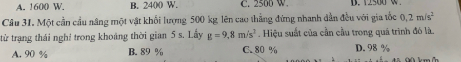 A. 1600 W. B. 2400 W. C. 2500 W. D. 12500 w.
Câu 31. Một cần cầu nâng một vật khối lượng 500 kg lên cao thẳng đứng nhanh dần đều với gia tốc 0,2m/s^2
từ trạng thái nghỉ trong khoảng thời gian 5 s. Lấy g=9,8m/s^2. Hiệu suất của cần cầu trong quá trình đó là.
A. 90 % B. 89 % C. 80 % D. 98 %