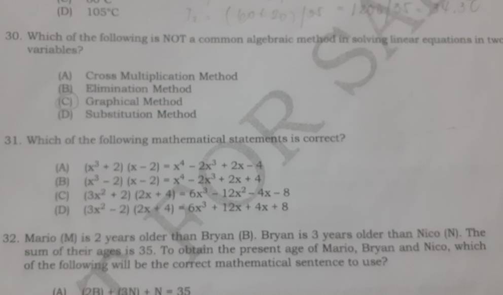 (D) 105°C
30. Which of the following is NOT a common algebraic method in solving linear equations in two
variables?
(A) Cross Multiplication Method
(B) Elimination Method
(C) ) Graphical Method
(D) Substitution Method
31. Which of the following mathematical statements is correct?
(A) (x^3+2)(x-2)=x^4-2x^3+2x-4
(B) (x^3-2)(x-2)=x^4-2x^3+2x+4
(C) (3x^2+2)(2x+4)=6x^3-12x^2-4x-8
(D) (3x^2-2)(2x+4)=6x^3+12x+4x+8
32. Mario (M) is 2 years older than Bryan (B). Bryan is 3 years older than Nico (N). The
sum of their ages is 35. To obtain the present age of Mario, Bryan and Nico, which
of the following will be the correct mathematical sentence to use?
(A) (2B)+(3N)+N=35