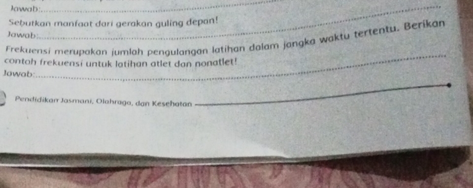 Jawab 
_ 
_ 
Sebutkan manfaat dari gerakan guling depan! 
Jawab: 
Frekuensi merupakan jumlah pengulangan latihan dalam jangka waktu tertentu. Berikan 
contoh frekuensi untuk latihan atlet dan nonatlet! 
_ 
Jawab:_ 
_ 
Pendidikan Jasmani, Olahraga, dan Kesehatan_