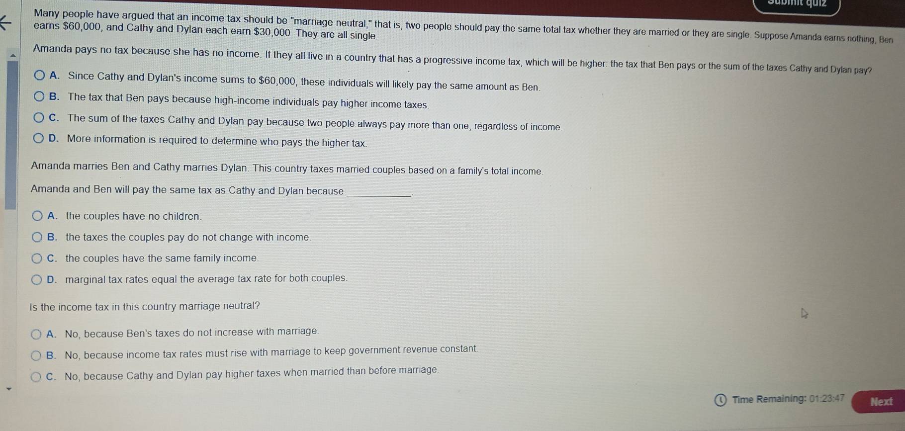 Many people have argued that an income tax should be "marriage neutral," that is, two people should pay the same total tax whether they are married or they are single. Suppose Amanda earns nothing, Ben
earns $60,000, and Cathy and Dylan each earn $30,000. They are all single.
Amanda pays no tax because she has no income. If they all live in a country that has a progressive income tax, which will be higher: the tax that Ben pays or the sum of the taxes Cathy and Dylan pay?
A. Since Cathy and Dylan's income sums to $60,000, these individuals will likely pay the same amount as Ben.
B. The tax that Ben pays because high-income individuals pay higher income taxes.
C. The sum of the taxes Cathy and Dylan pay because two people always pay more than one, regardless of income.
D. More information is required to determine who pays the higher tax
Amanda marries Ben and Cathy marries Dylan. This country taxes married couples based on a family's total income.
Amanda and Ben will pay the same tax as Cathy and Dylan because
_
A. the couples have no children
B. the taxes the couples pay do not change with income.
C. the couples have the same family income.
D. marginal tax rates equal the average tax rate for both couples
Is the income tax in this country marriage neutral?
A. No, because Ben's taxes do not increase with marriage.
B. No, because income tax rates must rise with marriage to keep government revenue constant
C. No, because Cathy and Dylan pay higher taxes when married than before marriage.
9 Time Remaining: 01:23:47 Next