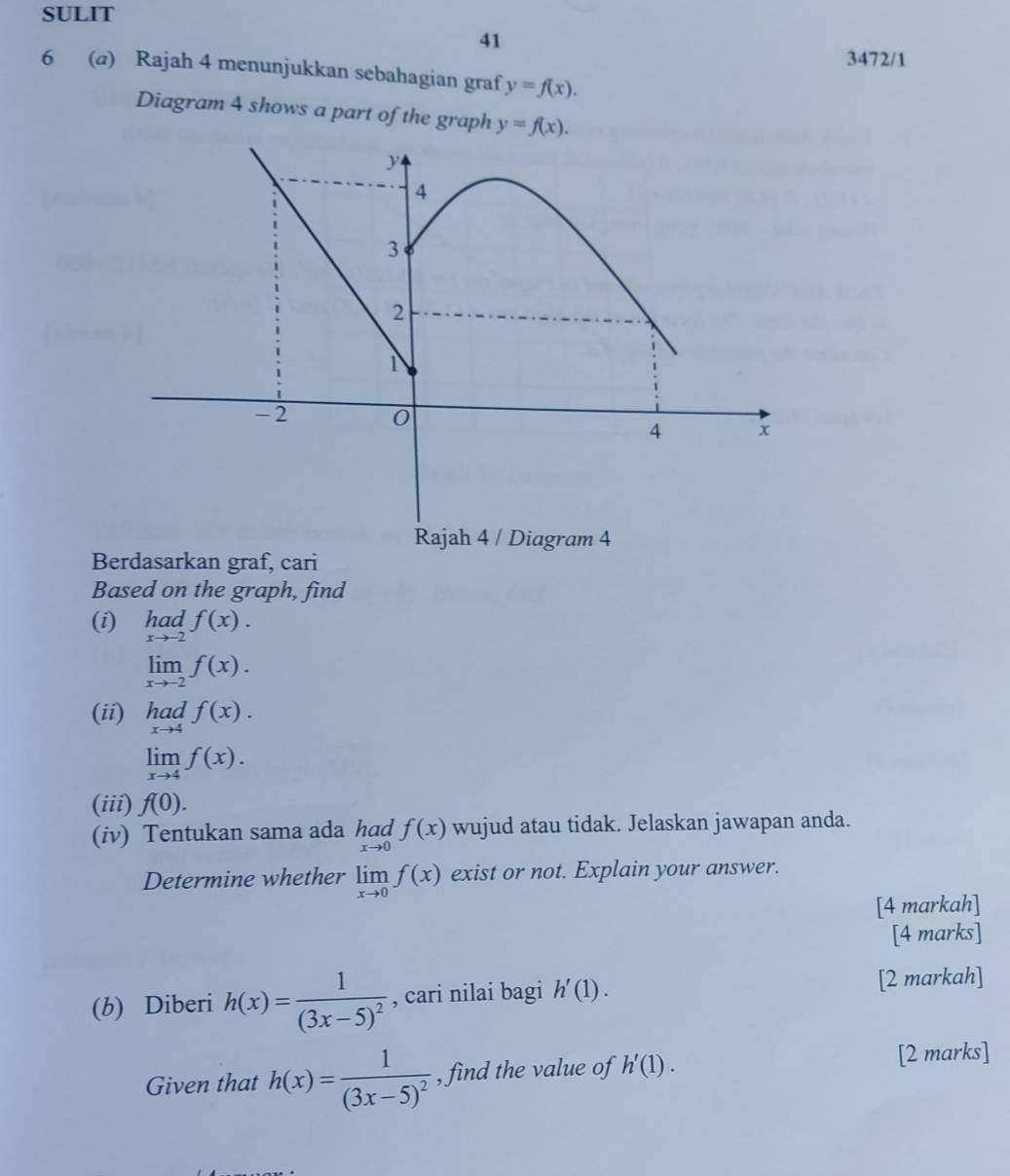 SULIT 
41 
3472/1 
6 (@) Rajah 4 menunjukkan sebahagian graf y=f(x). 
Diagram 4 shows a part of the graph y=f(x). 
ram 4 
Berdasarkan graf, cari 
Based on the graph, find 
(i) limlimits _xto -2f(x).
limlimits _xto -2f(x). 
(ii) had f(x).
beginarrayr Taci Tadendarray
limlimits _xto 4f(x). 
(iii) f(0). 
(iv) Tentukan sama ada limlimits _xto 0f(x) wujud atau tidak. Jelaskan jawapan anda. 
Determine whether limlimits _xto 0f(x) exist or not. Explain your answer. 
[4 markah] 
[4 marks] 
(b) Diberi h(x)=frac 1(3x-5)^2 , cari nilai bagi h'(1). [2 markah] 
Given that h(x)=frac 1(3x-5)^2 , find the value of h'(1). [2 marks]