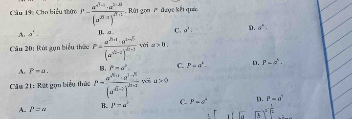 Cho biểu thức P=frac a^(sqrt(5)+1)· a^(2-sqrt(5))(a^(sqrt(2)-2))^sqrt(2)+2 Rút gọn P được kết quả:
A. a^5. B a
C. a^3. D. a^4. 
Câu 20: Rút gọn biểu thức P=frac a^(sqrt(3)+1)· a^(2-sqrt(3))(a^(sqrt(2)-2))^sqrt(2)+2 với a>0.
B. P=a^3. C. P=a^4. D. P=a^5.
A. P=a. 
Câu 21: Rút gọn biểu thức P=frac a^(sqrt(3)+1)· a^(2-sqrt(3))(a^(sqrt(2)-2))^sqrt(2)+2 với a>0
B. P=a^3 C. P=a^4 D. P=a^5
A. P=a
1 [1(sqrt(a))^2]^ 1/2 