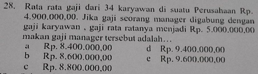 Rata rata gaji dari 34 karyawan di suatu Perusahaan Rp.
4.900,000,00. Jika gaji seorang manager digabung dengan
gaji karyawan , gaji rata ratanya menjadi Rp. 5.000.000.00
makan gaji manager tersebut adalah….
a Rp. 8.400.000,00 d Rp. 9.400.000,00
b Rp. 8.600.000,00 e Rp, 9.600.000,00
c Rp. 8.800.000,00