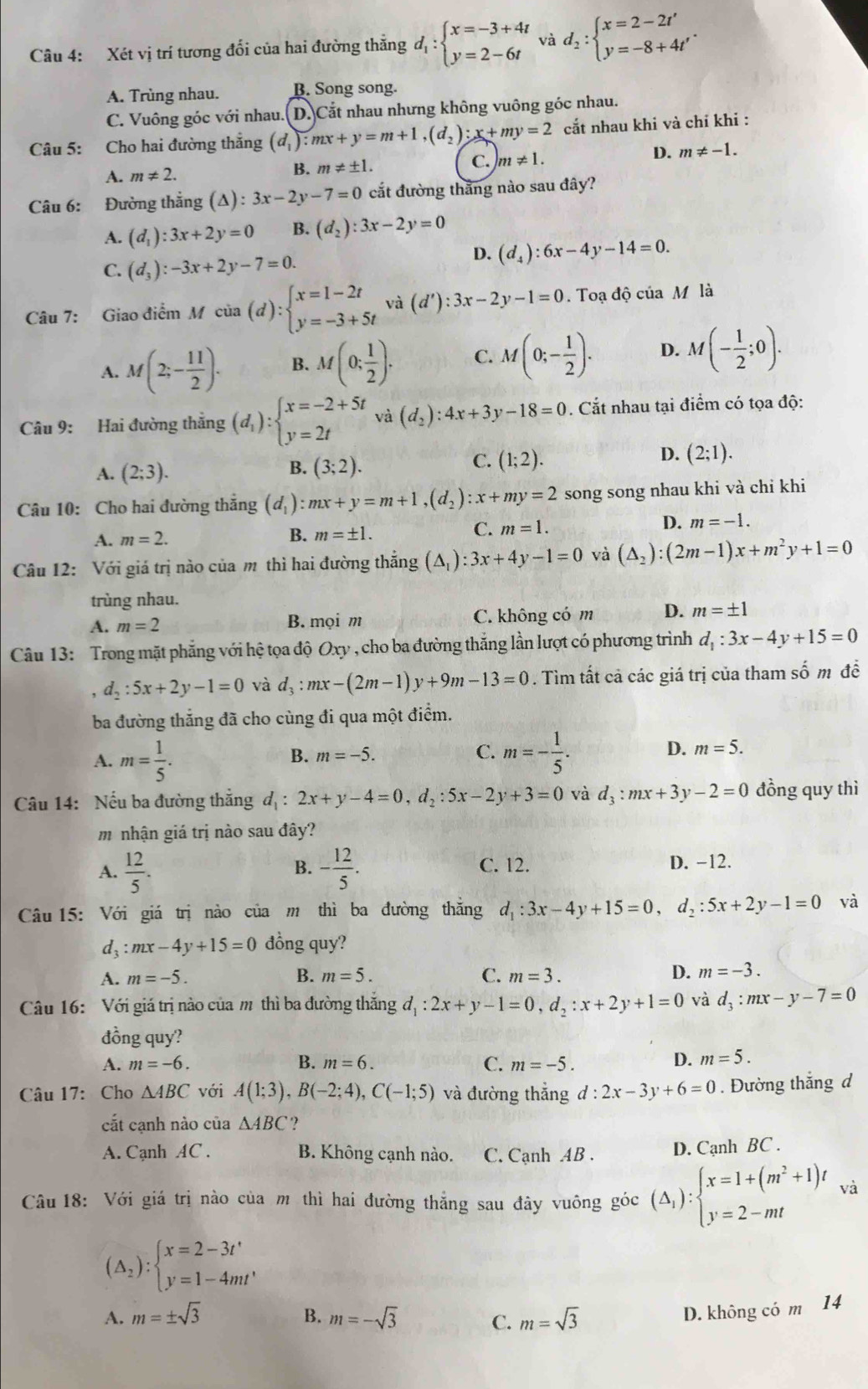 Xét vị trí tương đổi của hai đường thắng d_1:beginarrayl x=-3+4t y=2-6tendarray. và d_2:beginarrayl x=2-2t' y=-8+4t'endarray. .
A. Trùng nhau. B. Song song.
C. Vuông góc với nhau.(D.)Cắt nhau nhưng không vuông góc nhau.
Câu 5: Cho hai đường thắng (d_1):mx+y=m+1,(d_2):x+my=2 cắt nhau khi và chí khi :
A. m!= 2. B. m!= ± 1. C. m!= 1. D. m!= -1.
Câu 6: Đường thắng (△ ):3x-2y-7=0 cắt đường thăng nào sau đây?
A. (d_1):3x+2y=0 B. (d_2):3x-2y=0
D. (d_4):6x-4y-14=0.
C. (d_3):-3x+2y-7=0.
Câu 7: Giao điểm Mcia(d):beginarrayl x=1-2t y=-3+5tendarray. và (d'):3x-2y-1=0.Toadhat ociaM là
A. M(2;- 11/2 ). B. M(0; 1/2 ). C. M(0;- 1/2 ). D. M(- 1/2 ;0).
Câu 9: Hai đường thắng (d_1):beginarrayl x=-2+5t y=2tendarray. và (d_2):4x+3y-18=0. Cắt nhau tại điểm có tọa độ:
B.
A. (2;3). (3;2).
C. (1;2).
D. (2;1).
Câu 10: Cho hai đường thắng (d_1):mx+y=m+1,(d_2):x+my=2 song song nhau khi và chỉ khi
D. m=-1.
A. m=2.
B. m=± 1.
C. m=1.
Câu 12: Với giá trị nào của m thì hai đường thắng (△ _1):3x+4y-1=0 và (△ _2):(2m-1)x+m^2y+1=0
trùng nhau.
A. m=2 B. mọi m C. không có m D. m=± 1
Câu 13: Trong mặt phẳng với hệ tọa độ Oxy , cho ba đường thắng lần lượt có phương trình d_1:3x-4y+15=0
d_2:5x+2y-1=0 và d_3:mx-(2m-1)y+9m-13=0. Tìm tất cả các giá trị của tham số m đễ
ba đường thắng đã cho cùng đi qua một điểm.
A. m= 1/5 . m=- 1/5 .
B. m=-5.
C.
D. m=5.
Câu 14: Nếu ba đường thẳng d_1:2x+y-4=0,d_2:5x-2y+3=0 và d_3:mx+3y-2=0 đồng quy thì
mnhận giá trị nào sau đây?
B.
A.  12/5 . - 12/5 . C. 12. D. −12.
Câu 15: Với giá trị nào của m thì ba đường thăng d_1:3x-4y+15=0, d_2:5x+2y-1=0 và
d3 :mx-4y+15=0 đồng quy?
A. m=-5. B. m=5. C. m=3.
D. m=-3.
Câu 16: Với giá trị nào của mô thì ba đường thắng d_1:2x+y-1=0,d_2:x+2y+1=0 và d_3:mx-y-7=0
đồng quy?
A. m=-6. B. m=6. C. m=-5.
D. m=5.
Câu 17: Cho △ ABC với A(1;3),B(-2;4),C(-1;5) và đường thắng d:2x-3y+6=0. Đường thắng d
cắt cạnh nào của △ ABC ?
A. Cạnh AC . B. Không cạnh nào. C. Cạnh AB . D. Cạnh BC .
Câu 18: Với giá trị nào của m thì hai đường thẳng sau đây vuông góc (Delta _1):beginarrayl x=1+(m^2+1)t y=2-mtendarray. và
(△ _2):beginarrayl x=2-3t' y=1-4mt'endarray.
A. m=± sqrt(3) B. m=-sqrt(3) C. m=sqrt(3)
D. không có m 14