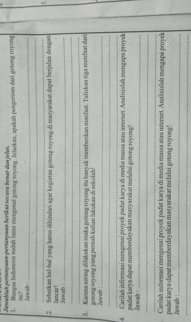 Jawablah pertanyaan-pertanyaan berikut secara benar dan jelas. 
1. Bangsa Indonesia sudah lama mengenal gotong royong. Jelaskan, apakah pengertian dari gotong royong 
itu? 
Jawab :_ 
_ 
_ 
5. 
2. Sebutkan hal-hal yang harus dihindari agar kegiatan gotong royong di masyarakat dapat berjalan dengan 
lancar! 
Jawab :_ 
_ 
_ 
3. Karena sering dilakukan maka gotong royong itu banyak memberikan manfaat. Tuliskan tiga menfaat dari 
gotong royong yang pernah kalian lakukan di sekolah! 
Jawab :_ 
_ 
_ 
4. Carilah informasi mengenai proyek padat karya di media massa atau internet. Analisislah mengapa proyek 
padat karya dapat memberdayakan masyarakat melalui gotong royong! 
Jawab :_ 
_ 
_ 
Carilah informasi mengenai proyek padat karya di media massa atau internet. Analisislah mengapá proyek 
padat karya dapat memberdayakan masyarakat melalui gotong royong! 
Jawab :_ 
_