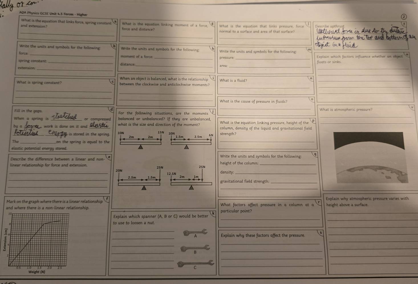 AQA Physics GCSE Unit 4.5 Forces - Higher
i
What is the equation that links force, spring constant a What is the equation linking moment of a force, What is the equation that links pressure, force Describe upthrust
 B
_
_
and extension? force and distance? normal to a surface and area of that surface?_
_
_
Write the units and symbols for the following: b Write the units and symbols for the following: h Write the units and symbols for the following: m
_
force. _moment of a force: _pressure: Explain which factors influence whether an object u
spring constant:_
distance: floats or sinks
_
_area_
extension:_
_
When an object is balanced, what is the relationship What is a fluid?_
n
_
_
What is spring constant? between the clockwise and anticlockwise moments?
_
_
_
_
_
_What is the cause of pressure in fluids? 。
_
v
d What is atmospheric pressure?
Fill in the gaps For the following situations, are the moments
_
When a spring is _or compressed balanced or unbalanced? If they are unbalanced,
_
What is the equation linking pressure, height of the_
by a _ work is done on it and_ what is the size and direction of the moment? column, density of the liquid and gravitational field
15N 10N
__is stored in the spring. 10N strength?
_
2m 2m 1.5m 2.5m 6N
The_ on the spring is equal to the
elastic potential energy stored.
Describe the difference between a linear and non- e
Write the units and symbols for the following: q
linear relationship for force and extension. 25Nheight of the column:_
_20Ndensity:_
_
2.5m 
gravitational field strength:_
_
_
Explain why atmospheric pressure varies with
Mark on the graph where there is a linear relationship What factors affect pressure in a column at a r height above a surface.
_
and where there is a non-linear relationship.
particular point?
_
_
Explain which spanner (A, B or C) would be better
__
to use to loosen a nut.
_
s
A Explain why these factors affect the pressure.
_
_
_
_
_
_
_
B
_
_
_
_
_
_C
_