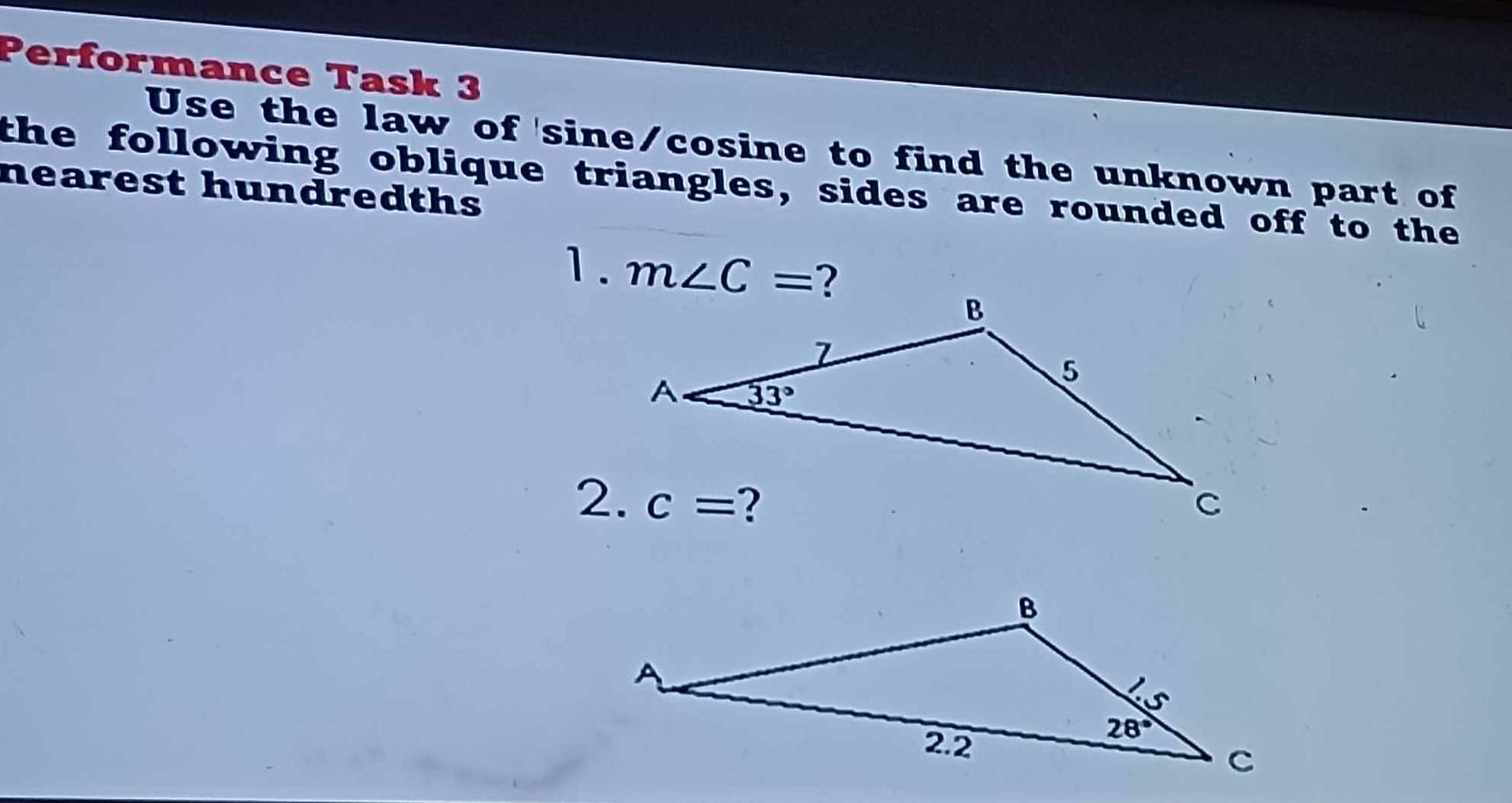 Performance Task 3
Use the law of sine/cosine to find the unknown part of
the following oblique triangles, sides are rounded off to the
nearest hundredths
1. m∠ C=
2.