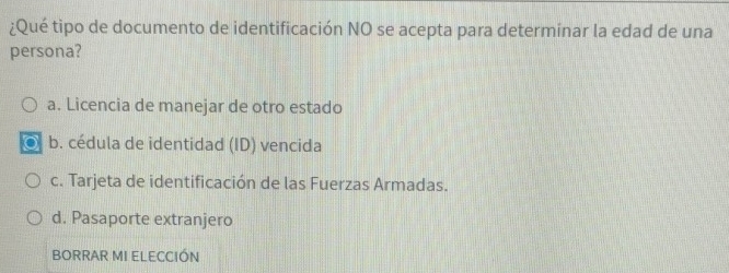 ¿Qué tipo de documento de identificación NO se acepta para determinar la edad de una
persona?
a. Licencia de manejar de otro estado
b. cédula de identidad (ID) vencida
c. Tarjeta de identificación de las Fuerzas Armadas.
d. Pasaporte extranjero
BORRAR MI ELECCIÓN