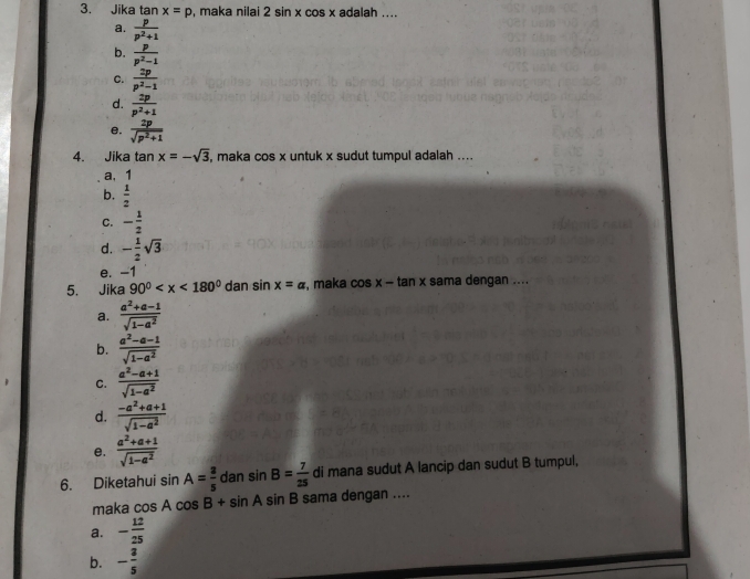 Jika tan x=p , maka nilai 2sin xcos x adalah ....
a.  p/p^2+1 
b.  p/p^2-1 
c.  2p/p^2-1 
d.  2p/p^2+1 
e.  2p/sqrt(p^2+1) 
4. Jika tan x=-sqrt(3) , maka cos x untuk x sudut tumpul adalah ....
a, 1
b.  1/2 
C. - 1/2 
d. - 1/2 sqrt(3)
e. -1
5. Jika 90^0 dan sin x=a , maka cos x-tan x sama dengan ....
a.  (a^2+a-1)/sqrt(1-a^2) 
b.  (a^2-a-1)/sqrt(1-a^2) 
C.  (a^2-a+1)/sqrt(1-a^2) 
d.  (-a^2+a+1)/sqrt(1-a^2) 
e.  (a^2+a+1)/sqrt(1-a^2) 
6. Diketahui si 2 A= 3/5  dan sin B= 7/25  di mana sudut A lancip dan sudut B tumpul,
maka cos Acos B+sin Asin B sama dengan ....
a. - 12/25 
b. - 3/5 