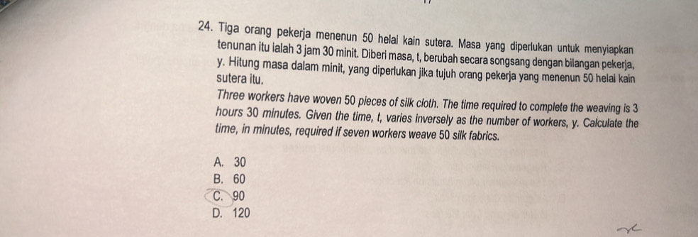 Tiga orang pekerja menenun 50 helai kain sutera. Masa yang diperlukan untuk menyiapkan
tenunan itu ialah 3 jam 30 minit. Diberi masa, t, berubah secara songsang dengan bilangan pekerja,
y. Hitung masa dalam minit, yang diperlukan jika tujuh orang pekerja yang menenun 50 helal kain
sutera itu.
Three workers have woven 50 pieces of silk cloth. The time required to complete the weaving is 3
hours 30 minutes. Given the time, t, varies inversely as the number of workers, y. Calculate the
time, in minutes, required if seven workers weave 50 silk fabrics.
A. 30
B. 60
C. 90
D. 120