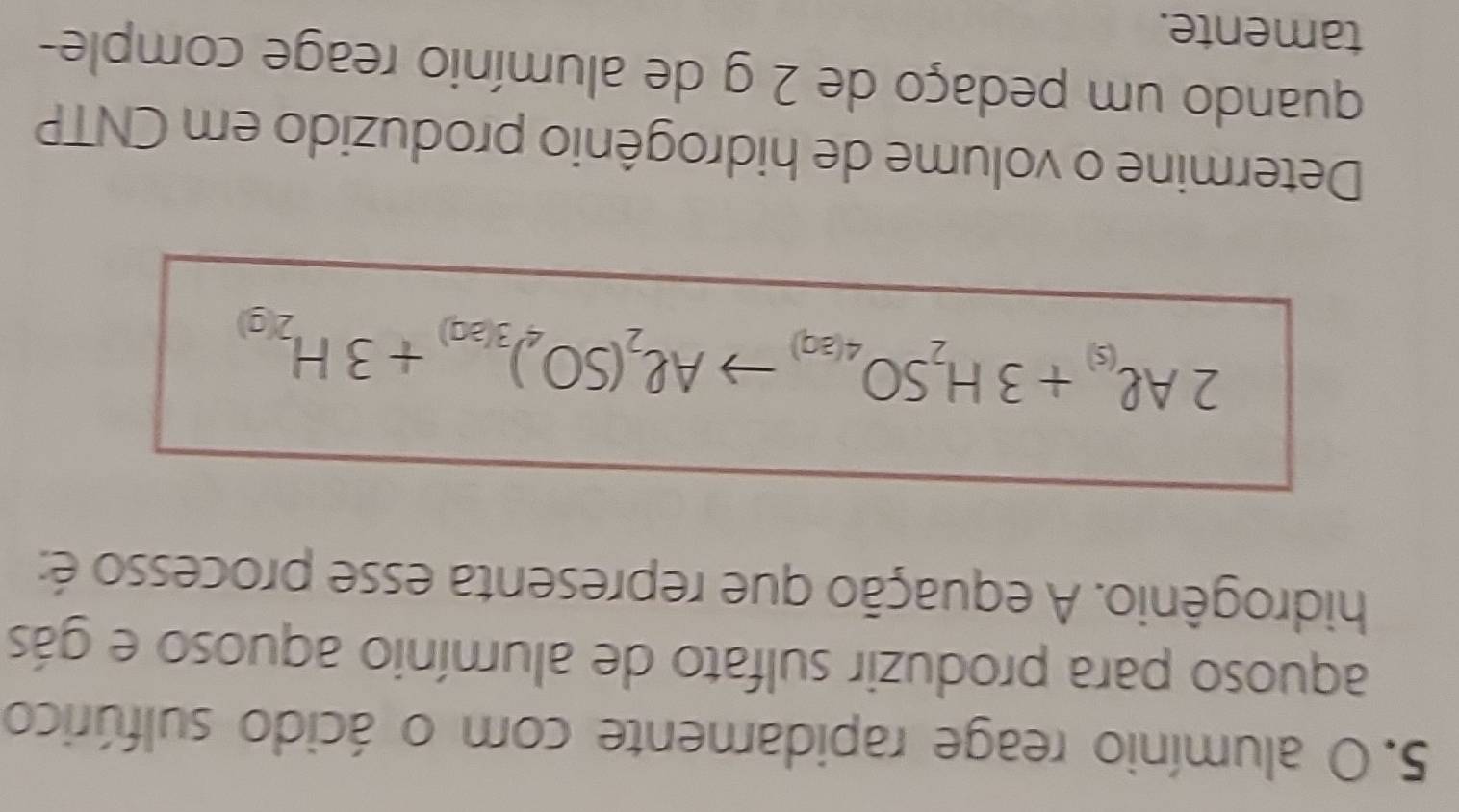 alumínio reage rapidamente com o ácido sulfúrico 
aquoso para produzir sulfato de alumínio aquoso e gás 
hidrogênio. A equação que representa esse processo é:
2Al_(s)+3H_2SO_4(aq)to Al_2(SO_4)_3(aq)+3H_2(g)
Determine o volume de hidrogênio produzido em CNTP 
quando um pedaço de 2 g de alumínio reage comple- 
tamente.