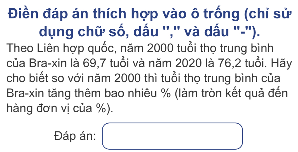 Điền đáp án thích hợp vào ô trống (chỉ sử 
dụng chữ số, dấu '','' và dấu ''-''). 
Theo Liên hợp quốc, năm 2000 tuổi thọ trung bình 
của Bra-xin là 69, 7 tuổi và năm 2020 là 76, 2 tuổi. Hãy 
cho biết so với năm 2000 thì tuổi thọ trung bình của 
Bra-xin tăng thêm bao nhiêu % (làm tròn kết quả đến 
hàng đơn vị của %). 
Đáp án: