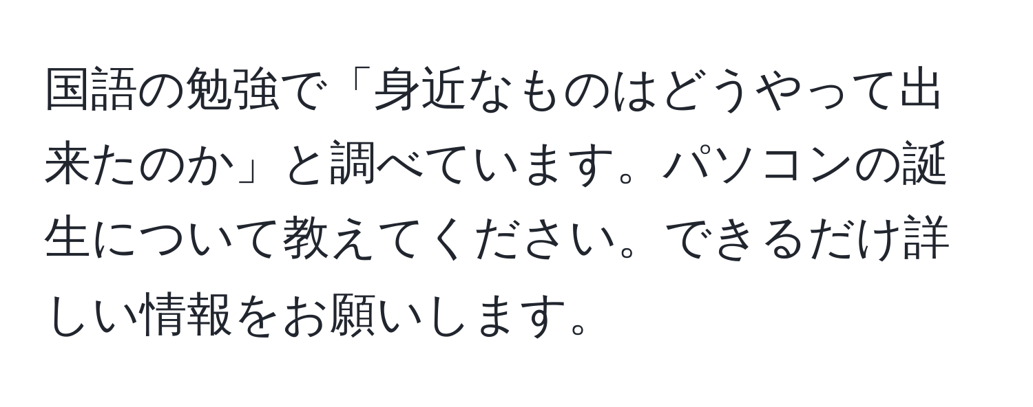 国語の勉強で「身近なものはどうやって出来たのか」と調べています。パソコンの誕生について教えてください。できるだけ詳しい情報をお願いします。