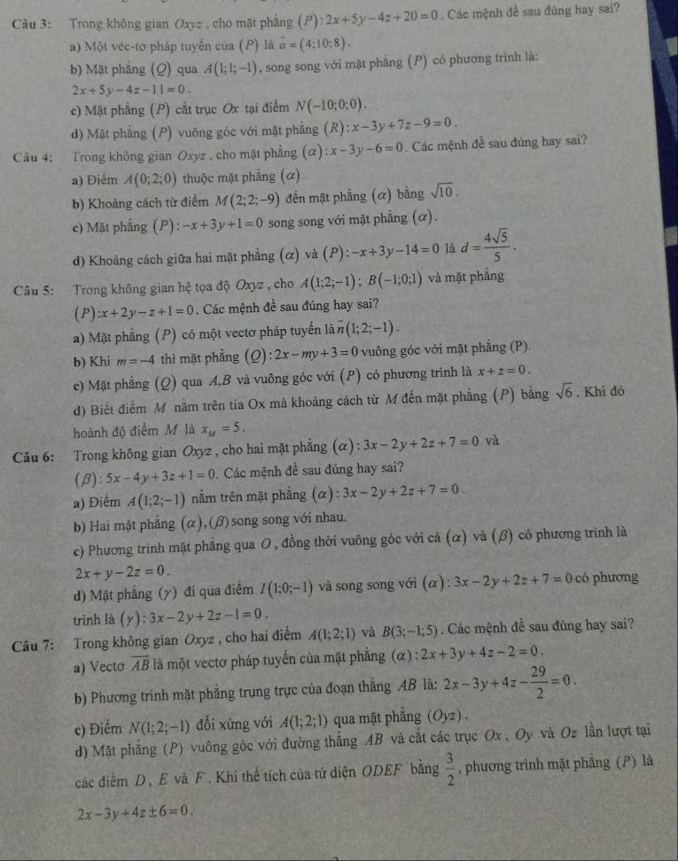 Cu 3: Trong không gian Oxyz , cho mặt phẳng (P):2x+5y-4z+20=0. Các mệnh đề sau đúng hay sai?
a) Một véc-tơ pháp tuyển của (P) là vector a=(4;10;8).
b) Mặt phẳng (Q) qua A(1;1;-1) , song song với mặt phăng (P) có phương trình là:
2x+5y-4z-11=0.
c) Mặt phẳng (P) cắt trục Ox tại điểm N(-10;0;0).
d) Mật phẳng (P) vuông góc với mặt phẳng (R):x-3y+7z-9=0.
Câu 4: Trong không gian Oxyz , cho mặt phẳng (alpha ):x-3y-6=0 Các mệnh đề sau đúng hay sai?
a) Điểm A(0;2;0) thuộc mặt phẳng (α).
b) Khoảng cách từ điểm M(2;2;-9) đến mật phẳng (α) bằng sqrt(10).
c) Mặt phẳng (P): -x+3y+1=0 song song với mặt phẳng (α).
d) Khoảng cách giữa hai mặt phẳng (α) và (P): -x+3y-14=0 là d= 4sqrt(5)/5 .
Câu 5: Trong không gian hệ tọa độ Oxyz , cho A(1;2;-1);B(-1;0;1) và mặt phẳng
(P) :x+2y-z+1=0. Các mệnh đề sau đúng hay sai?
a) Mặt phẳng (P) có một vectơ pháp tuyển là overline n(1;2;-1).
b) Khi m=-4 thì mặt phầng (Q):2x-my+3=0 vuông góc với mặt phẳng (P).
c) Mặt phẳng (Q) qua A,B và vuông góc với (P) có phương trình là x+z=0.
d) Biết điểm M nằm trên tia Ox mà khoảng cách từ M đến mặt phẳng (P) bằng sqrt(6). Khi đó
hoành độ điểm M là x_M=5.
Câu 6: Trong không gian Oxyz , cho hai mặt phẳng (α): 3x-2y+2z+7=0 và
(β): 5x-4y+3z+1=0 Các mệnh đề sau đúng hay sai?
a) Điểm A(1;2;-1) nằm trên mặt phẳng (α) : 3x-2y+2z+7=0
b) Hai mặt phẳng (α),(β) song song với nhau.
c) Phương trinh mặt phẳng qua O, đồng thời vuông góc với cá (α) và (β) có phương trình là
2x+y-2z=0.
d) Mặt phẳng (y) đi qua điểm I(1;0;-1) và song song với alpha ):3x-2y+2z+7=0 có phương
trình là (y):3x-2y+2z-1=0.
Câu 7: Trong không gian Oxyz , cho hai điểm A(1;2;1) và B(3;-1;5) Các mệnh đề sau đũng hay sai?
a) Vectơ overline AB là một vectơ pháp tuyến của mặt phẳng (α) 2x+3y+4z-2=0.
b) Phương trình mặt phẳng trung trực của đoạn thắng AB là: 2x-3y+4z- 29/2 =0.
c) Điểm N(1;2;-1) dối xứng với A(1;2;1) qua mặt phẳng (Oyz) .
d) Mặt phẳng (P) vuông góc với đường thắng AB và cắt các trục Ox , Oy và Oz lần lượt tại
các điểm D, E và F. Khi thể tích của tứ diện ODEF bằng  3/2  , phương trình mặt phẳng (P) là
2x-3y+4z± 6=0.