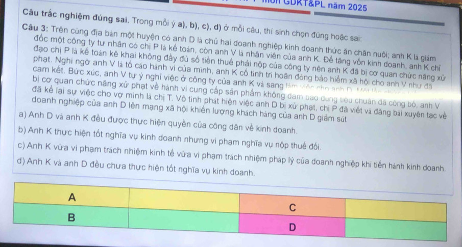 TGDRT&PL năm 2025
Câu trắc nghiệm đúng sai. Trong mỗi ý a), b), c), d) ở mỗi câu, thí sinh chọn đúng hoặc sai:
Câu 3: Trên cùng địa bản một huyện có anh D là chủ hai doanh nghiệp kinh doanh thức ăn chăn nuôi; anh K là giám
đốc một công ty tư nhân có chị P là kế toán, còn anh V là nhân viên của anh K. Đế tăng vốn kinh doanh, anh K chỉ
đạo chị P là kế toán kê khai không đầy đủ số tiền thuế phải nộp của công ty nên anh K đã bị cơ quan chức năng xử
phạt. Nghi ngờ anh V là tố cáo hành vi của mình, anh K cổ tình trì hoãn đóng bảo hiểm xã hội cho anh V như đã
cam kết. Bức xúc, anh V tự ý nghỉ việc ở công ty của anh K và sang làm việc cho anh D- Một làn nhứ
bị cơ quan chức năng xử phạt về hành vi cung cấp sản phẩm không dam bao dung tiêu chuân đã công bỏ, anh V
đã kể lại sự việc cho vợ mình là chị T. Vô tình phát hiện việc anh D bị xử phạt, chị P đã viết và đăng bái xuyên tạc về
doanh nghiệp của anh D lên mạng xã hội khiến lượng khách hàng của anh D giám sút
a) Anh D và anh K đều được thực hiện quyền của công dân về kinh doanh.
b) Anh K thực hiện tốt nghĩa vụ kinh doanh nhưng vi phạm nghĩa vụ nộp thuế đối.
c) Anh K vừa vi phạm trách nhiệm kinh tế vừa vi phạm trách nhiệm pháp lý của doanh nghiệp khi tiến hành kinh doanh.
d) Anh K và anh D đều chưa thực hiện tốt nghĩa vụ kinh doanh.