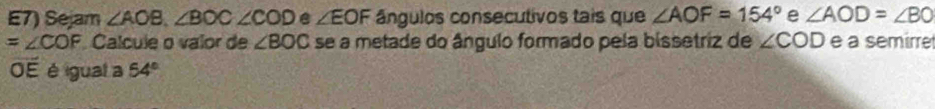 E7) Sejam ∠ AOB, ∠ BOC∠ COD e ∠ EOF ângulos consecutivos tais que ∠ AOF=154° e ∠ AOD=∠ BO
=∠ COF Calcule o valor de ∠ BOC se a metade do ângulo formado pela bissetriz de ∠ COD e a semirre 
OE é igual a 54°