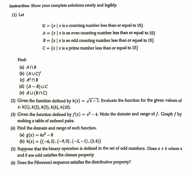 Instruction: Show your complete solutions neatly and legibly. 
(1) Let
U= x|x is a counting number less than or equal to 15 
A= x|x is an even counting number less than or equal to 15 
B= x|x is an odd counting number less than or equal to 15
C= x|x : is a prime number less than or equal to 15
Find: 
(a) A∩ B
(b) (A∪ C)^c
(c) A^c∩ B
(d) (A-B)∪ C
(e) A∪ (B∩ C)
(2) Given the function defined by h(x)=sqrt(x-1). Evaluate the function for the given values of
x:h(1), h(2), h(3), h(6), h(10). 
(3) Given the function defined by f(x)=x^2-4. Write the domain and range of f. Graph fby 
making a table of ordered pairs. 
(4) Find the domain and range of each function. 
(a) g(x)=4x^2-8
(b) h(x)= (-6,2),(-9,0),(-2,-1),(3,4)
(5) Suppose that the binary operation is defined in the set of odd numbers. Does a+b where a
and b are odd satisfies the closure property. 
(6) Does the Fibonnaci sequence satisfies the distributive property?