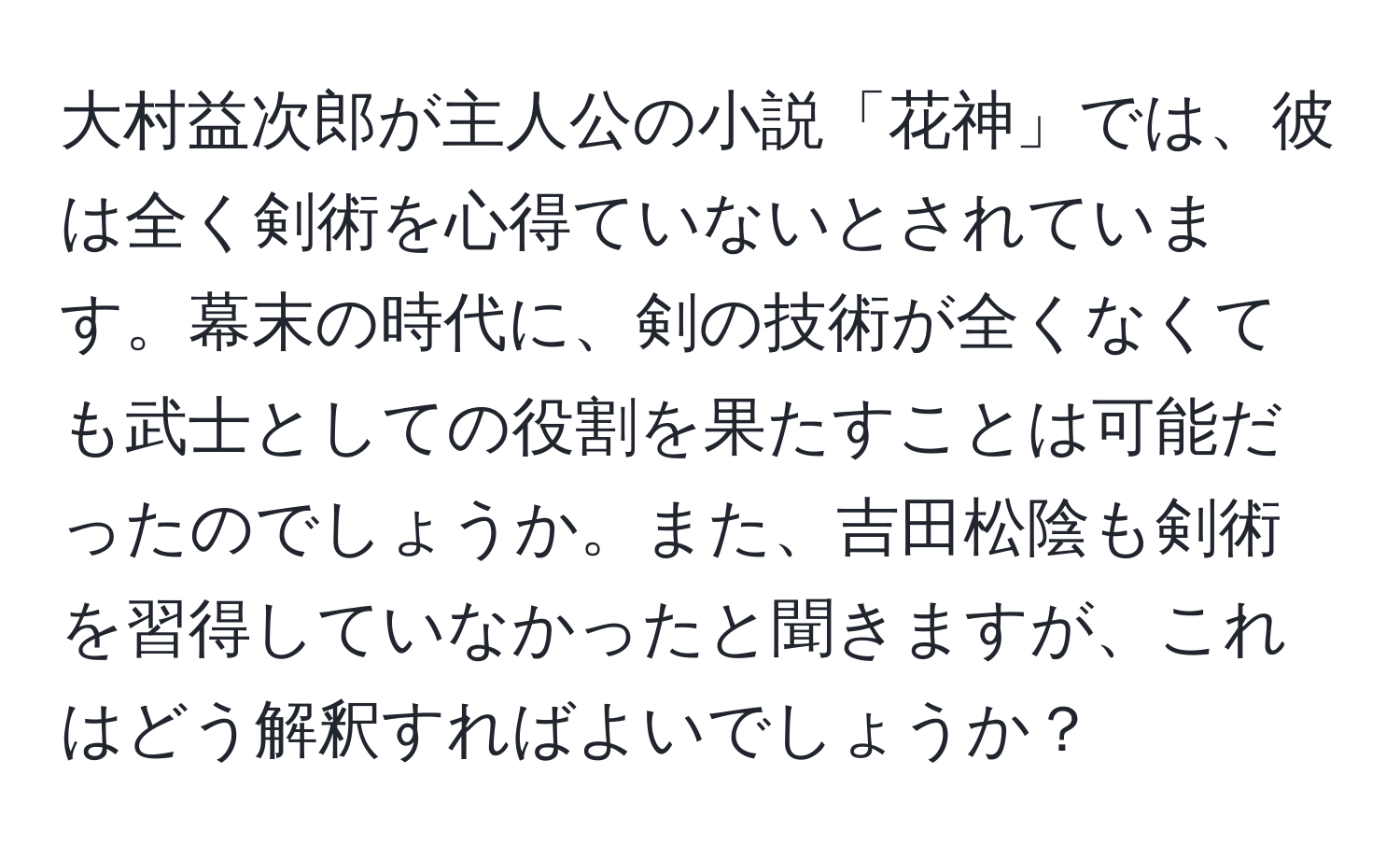 大村益次郎が主人公の小説「花神」では、彼は全く剣術を心得ていないとされています。幕末の時代に、剣の技術が全くなくても武士としての役割を果たすことは可能だったのでしょうか。また、吉田松陰も剣術を習得していなかったと聞きますが、これはどう解釈すればよいでしょうか？