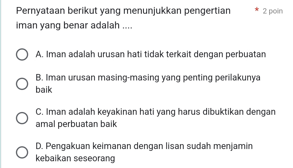 Pernyataan berikut yang menunjukkan pengertian 2 poin
iman yang benar adalah ....
A. Iman adalah urusan hati tidak terkait dengan perbuatan
B. Iman urusan masing-masing yang penting perilakunya
baik
C. Iman adalah keyakinan hati yang harus dibuktikan dengan
amal perbuatan baik
D. Pengakuan keimanan dengan lisan sudah menjamin
kebaikan seseorang