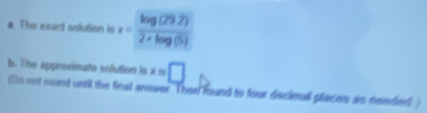 The exact solution is x= (log (29.2))/2+log (5) 
b. The approximate solution is xapprox □
(Do not rund until the final anower. Then found to four decimnall places as needed )