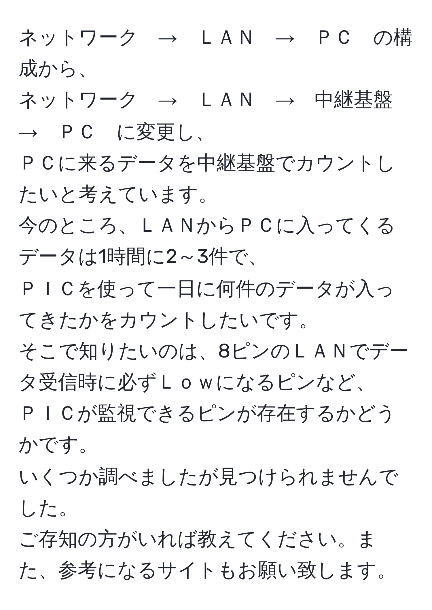 ネットワーク　→　ＬＡＮ　→　ＰＣ　の構成から、  
ネットワーク　→　ＬＡＮ　→　中継基盤　→　ＰＣ　に変更し、  
ＰＣに来るデータを中継基盤でカウントしたいと考えています。  
今のところ、ＬＡＮからＰＣに入ってくるデータは1時間に2～3件で、  
ＰＩＣを使って一日に何件のデータが入ってきたかをカウントしたいです。  
そこで知りたいのは、8ピンのＬＡＮでデータ受信時に必ずＬｏｗになるピンなど、  
ＰＩＣが監視できるピンが存在するかどうかです。  
いくつか調べましたが見つけられませんでした。  
ご存知の方がいれば教えてください。また、参考になるサイトもお願い致します。