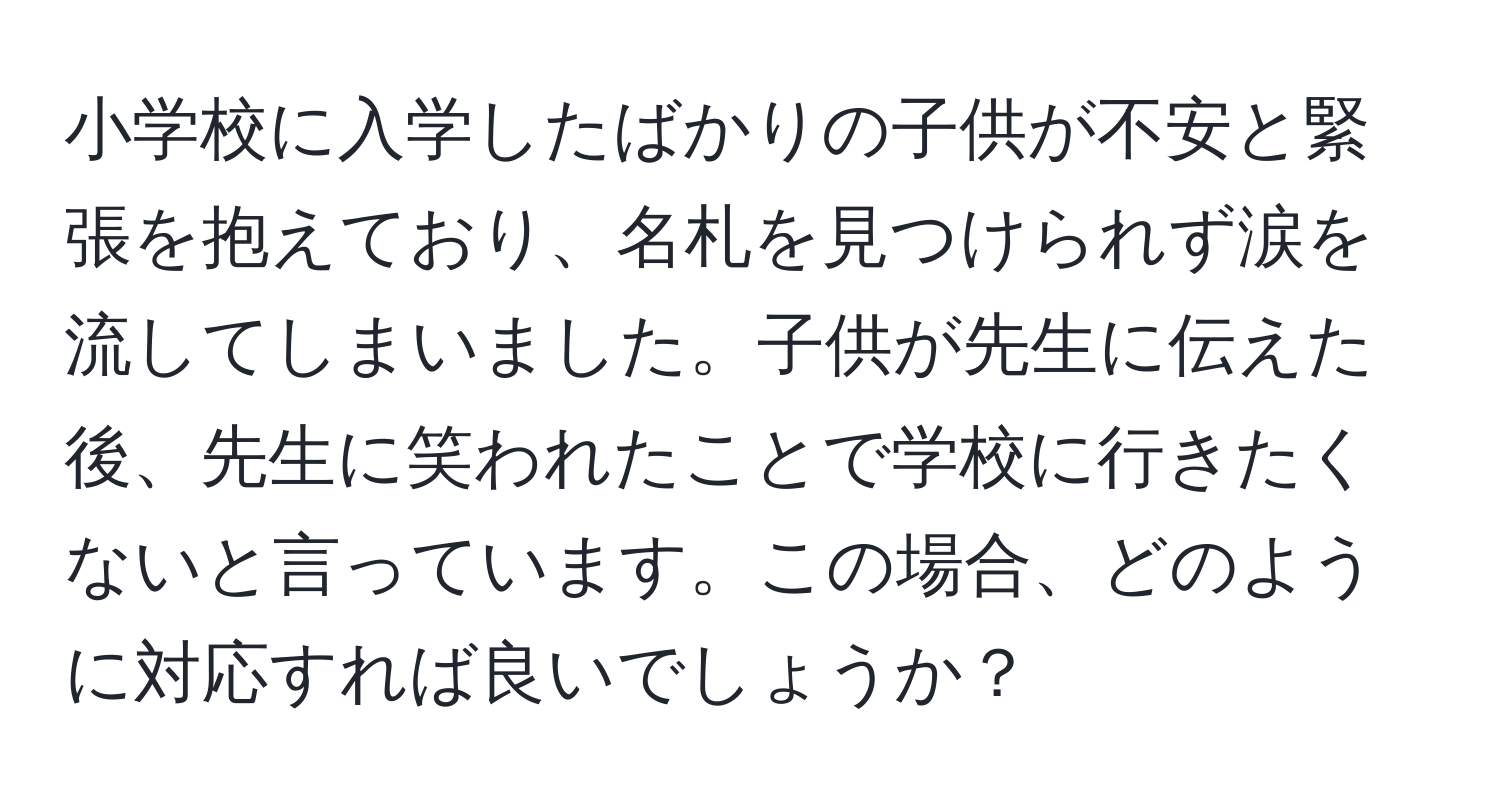 小学校に入学したばかりの子供が不安と緊張を抱えており、名札を見つけられず涙を流してしまいました。子供が先生に伝えた後、先生に笑われたことで学校に行きたくないと言っています。この場合、どのように対応すれば良いでしょうか？