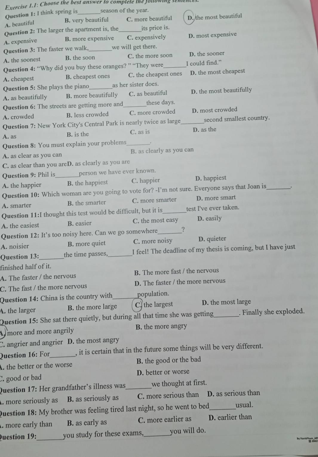 Exercise 1.1: Choose the best answer to complete the Jollowing senences.
Question 1: I think spring is _season of the year.
A. beautiful B. very beautiful C. more beautiful D. the most beautiful
Question 2: The larger the apartment is, the _its price is.
A. expensive B. more expensive C. expensively D. most expensive
Question 3: The faster we walk. _we will get there.
A. the soonest B. the soon C. the more soon D. the sooner
Question 4: “Why did you buy these oranges? ” “They were_ I could find.”
A. cheapest B. cheapest ones C. the cheapest ones D. the most cheapest
Question 5: She plays the piano as her sister does.
A. as beautifully B. more beautifully C. as beautiful D. the most beautifully
Question 6: The streets are getting more and_ these days.
A. crowded B. less crowded C. more crowded D. most crowded
Question 7: New York City's Central Park is nearly twice as large_ second smallest country.
A. as B. is the C. as is D. as the
Question 8: You must explain your problems_
A. as clear as you can B. as clearly as you can
C. as clear than you areD. as clearly as you are
Question 9: Phil is person we have ever known.
A. the happier _B. the happiest C. happier D. happiest
Question 10: Which woman are you going to vote for? -I’m not sure. Everyone says that Joan is_ .
A. smarter B. the smarter C. more smarter D. more smart
Question 11:I thought this test would be difficult, but it is_ test I've ever taken.
A. the easiest B. easier C. the most easy D. easily
Question 12: It’s too noisy here. Can we go somewhere_ ?
A. noisier B. more quiet C. more noisy D. quieter
Question 13: _the time passes,_ I feel! The deadline of my thesis is coming, but I have just
finished half of it.
A. The faster / the nervous B. The more fast / the nervous
C. The fast / the more nervous D. The faster / the more nervous
Question 14: China is the country with_ population.
A. the larger B. the more large C) the largest D. the most large
Question 15: She sat there quietly, but during all that time she was getting_ . Finally she exploded.
A  more and more angrily
B. the more angry
C. angrier and angrier D. the most angry
Question 16: For_ , it is certain that in the future some things will be very different.
A. the better or the worse B. the good or the bad
D. better or worse
C. good or bad
Question 17: Her grandfather’s illness was_ we thought at first.
. more seriously as B. as seriously as C. more serious than D. as serious than
Question 18: My brother was feeling tired last night, so he went to bed_ usual.
. more early than B. as early as C. more earlier as D. earlier than
Question 19: _you study for these exams,_ you will do.
by Hanh 22 0921