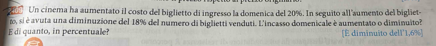 Un cinema ha aumentato il costo del biglietto di ingresso la domenica del 20%. In seguito all’aumento del bigliet- 
to, si è avuta una diminuzione del 18% del numero di biglietti venduti. L’incasso domenicale è aumentato o diminuito? 
E di quanto, in percentuale? [È diminuito dell’ 1,6% ]