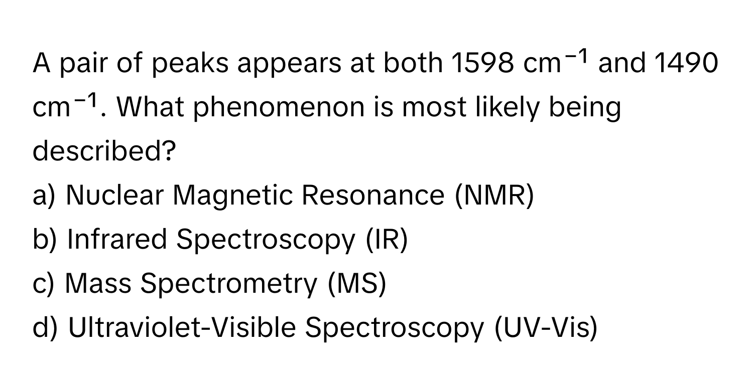 A pair of peaks appears at both 1598 cm⁻¹ and 1490 cm⁻¹. What phenomenon is most likely being described? 

a) Nuclear Magnetic Resonance (NMR)
b) Infrared Spectroscopy (IR)
c) Mass Spectrometry (MS)
d) Ultraviolet-Visible Spectroscopy (UV-Vis)