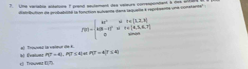 Une variable aléatoire 7 prend seulement des valeurs correspondant à des entiers et i 
distribution de probabilité la fonction suivente dans laquelle k représente une constante² :
f(t)=beginarrayl kt^2sit∈ [1,2,3] k(8-t)^2sit∈ [4,5,6,7] 0sinonendarray.
a) Trouvez la valeur de k. 
b) Évaluez P(T=4), P(T≤ 4) et P(T=4|T≤ 4)
c) Trouvez E(7).