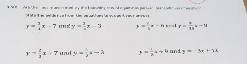 3-50: Are the lines represented by the following sets of equations parallel, perpendicular or neither?
State the evidence from the equations to support your answer.
y= 3/4 x+7 and y= 3/4 x-3 y= 2/5 x-6 and y= 4/10 x-8
y= 2/3 x+7 and y= 3/2 x-3 y= 1/3 x+9 and y=-3x+12